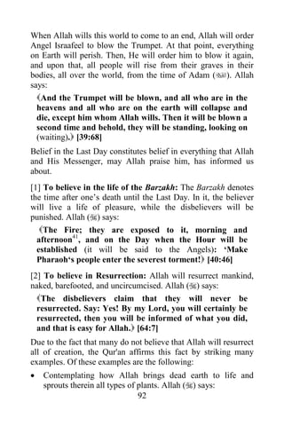 When Allah wills this world to come to an end, Allah will order
Angel Israafeel to blow the Trumpet. At that point, everything
on Earth will perish. Then, He will order him to blow it again,
and upon that, all people will rise from their graves in their
bodies, all over the world, from the time of Adam (). Allah
says:
  And the Trumpet will be blown, and all who are in the
  heavens and all who are on the earth will collapse and
  die, except him whom Allah wills. Then it will be blown a
  second time and behold, they will be standing, looking on
  (waiting). [39:68]
Belief in the Last Day constitutes belief in everything that Allah
and His Messenger, may Allah praise him, has informed us
about.
[1] To believe in the life of the Barzakh: The Barzakh denotes
the time after one‟s death until the Last Day. In it, the believer
will live a life of pleasure, while the disbelievers will be
punished. Allah () says:
   The Fire; they are exposed to it, morning and
  afternoon41, and on the Day when the Hour will be
  established (it will be said to the Angels): „Make
  Pharaoh„s people enter the severest torment! [40:46]
[2] To believe in Resurrection: Allah will resurrect mankind,
naked, barefooted, and uncircumcised. Allah () says:
  The disbelievers claim that they will never be
  resurrected. Say: Yes! By my Lord, you will certainly be
  resurrected, then you will be informed of what you did,
  and that is easy for Allah. [64:7]
Due to the fact that many do not believe that Allah will resurrect
all of creation, the Qur'an affirms this fact by striking many
examples. Of these examples are the following:
   Contemplating how Allah brings dead earth to life and
    sprouts therein all types of plants. Allah () says:
                                 92
 