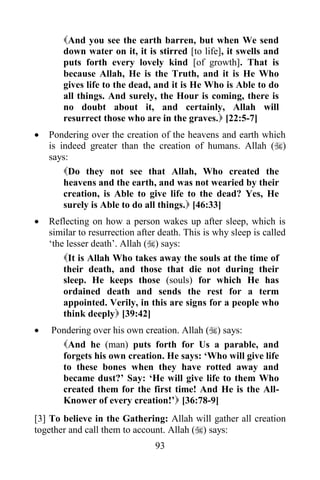 And you see the earth barren, but when We send
       down water on it, it is stirred [to life], it swells and
       puts forth every lovely kind [of growth]. That is
       because Allah, He is the Truth, and it is He Who
       gives life to the dead, and it is He Who is Able to do
       all things. And surely, the Hour is coming, there is
       no doubt about it, and certainly, Allah will
       resurrect those who are in the graves. [22:5-7]
   Pondering over the creation of the heavens and earth which
    is indeed greater than the creation of humans. Allah ()
    says:
        Do they not see that Allah, Who created the
        heavens and the earth, and was not wearied by their
        creation, is Able to give life to the dead? Yes, He
        surely is Able to do all things. [46:33]
   Reflecting on how a person wakes up after sleep, which is
    similar to resurrection after death. This is why sleep is called
    „the lesser death‟. Allah () says:
        It is Allah Who takes away the souls at the time of
        their death, and those that die not during their
        sleep. He keeps those (souls) for which He has
        ordained death and sends the rest for a term
        appointed. Verily, in this are signs for a people who
        think deeply [39:42]
   Pondering over his own creation. Allah () says:
      And he (man) puts forth for Us a parable, and
      forgets his own creation. He says: „Who will give life
      to these bones when they have rotted away and
      became dust?‟ Say: „He will give life to them Who
      created them for the first time! And He is the All-
      Knower of every creation!‟ [36:78-9]
[3] To believe in the Gathering: Allah will gather all creation
together and call them to account. Allah () says:
                                93
 