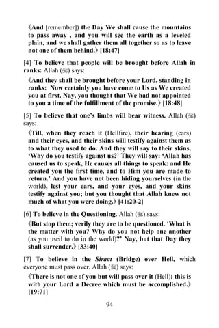 And [remember]) the Day We shall cause the mountains
 to pass away , and you will see the earth as a leveled
 plain, and we shall gather them all together so as to leave
 not one of them behind. [18:47]
[4] To believe that people will be brought before Allah in
ranks: Allah () says:
  And they shall be brought before your Lord, standing in
  ranks: Now certainly you have come to Us as We created
  you at first. Nay, you thought that We had not appointed
  to you a time of the fulfillment of the promise. [18:48]
[5] To believe that one‟s limbs will bear witness. Allah ()
says:
  Till, when they reach it (Hellfire), their hearing (ears)
  and their eyes, and their skins will testify against them as
  to what they used to do. And they will say to their skins,
  „Why do you testify against us?‟ They will say: „Allah has
  caused us to speak, He causes all things to speak: and He
  created you the first time, and to Him you are made to
  return.‟ And you have not been hiding yourselves (in the
  world), lest your ears, and your eyes, and your skins
  testify against you; but you thought that Allah knew not
  much of what you were doing. [41:20-2]
[6] To believe in the Questioning. Allah () says:
  But stop them; verily they are to be questioned. „What is
  the matter with you? Why do you not help one another
  (as you used to do in the world)?‟ Nay, but that Day they
  shall surrender. [33:40]
[7] To believe in the Siraat (Bridge) over Hell, which
everyone must pass over. Allah () says:
  There is not one of you but will pass over it (Hell); this is
  with your Lord a Decree which must be accomplished.
  [19:71]
                              94
 
