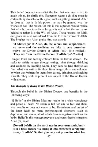 This belief does not contradict the fact that one must strive to
attain things. To clarify this, if a person wants a child he must do
certain things to achieve this goal, such as getting married. After
he does all that is in his power, he may be granted what he
wishes or not. The reason for this is that a person would realize
that what he does to achieve his goal is not in fact the true cause
behind it; rather it is the Will of Allah. These „means‟ to fulfill
our goals are also considered from the Divine Decree of Allah.
The Prophet may Allah praise him, was asked:
  „O Messenger of Allah, do the verses and supplications
  we recite and the medicine we take to cure ourselves
  waive the Divine Decree of Allah ()?‟ [He replied,]
  „They are from the Divine Decree of Allah.‟ [al-Haakim]
Hunger, thirst and feeling cold are from the Divine decree. One
seeks to satisfy hunger through eating, thirst through drinking
and coldness by keeping warm. They seek to fend themselves
from what was written for them from hunger, thirst and coldness
by what was written for them from eating, drinking, and seeking
warmth. They seek to prevent one aspect of the Divine Decree
with another.

The Benefits of Belief in the Divine Decree
Through the belief in the Divine Decree, one benefits in the
following ways:
[1] Belief in the Divine Measure results in a clear conscience
and peace of heart. No room is left for one to feel sad about
what results or does not come to be. Uneasiness and unrest of
the heart leads to many psychological disorders, such as
depression and stress, all of which have a negative result on the
body. Belief in this concept prevents and cures these sicknesses.
Allah () says:
  No evil befalls on the earth nor in your own souls, but it
  is in a book before We bring it into existence; surely that
  is easy to Allah* So that you may not grieve for what has
                                97
 