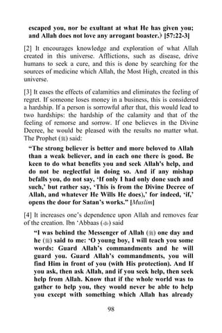 escaped you, nor be exultant at what He has given you;
 and Allah does not love any arrogant boaster. [57:22-3]
[2] It encourages knowledge and exploration of what Allah
created in this universe. Afflictions, such as disease, drive
humans to seek a cure, and this is done by searching for the
sources of medicine which Allah, the Most High, created in this
universe.
[3] It eases the effects of calamities and eliminates the feeling of
regret. If someone loses money in a business, this is considered
a hardship. If a person is sorrowful after that, this would lead to
two hardships: the hardship of the calamity and that of the
feeling of remorse and sorrow. If one believes in the Divine
Decree, he would be pleased with the results no matter what.
The Prophet () said:
  “The strong believer is better and more beloved to Allah
  than a weak believer, and in each one there is good. Be
  keen to do what benefits you and seek Allah's help, and
  do not be neglectful in doing so. And if any mishap
  befalls you, do not say, „If only I had only done such and
  such,‟ but rather say, „This is from the Divine Decree of
  Allah, and whatever He Wills He does),‟ for indeed, „if,‟
  opens the door for Satan‟s works.” [Muslim]
[4] It increases one‟s dependence upon Allah and removes fear
of the creation. Ibn „Abbaas () said
    “I was behind the Messenger of Allah () one day and
    he () said to me: „O young boy, I will teach you some
    words: Guard Allah‟s commandments and he will
    guard you. Guard Allah‟s commandments, you will
    find Him in front of you (with His protection). And If
    you ask, then ask Allah, and if you seek help, then seek
    help from Allah. Know that if the whole world was to
    gather to help you, they would never be able to help
    you except with something which Allah has already

                                98
 