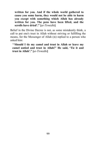 written for you. And if the whole world gathered to
   cause you some harm, they would not be able to harm
   you except with something which Allah has already
   written for you. The pens have been lifted, and the
   scrolls have dried‟.” [at-Tirmidhi]
Belief in the Divine Decree is not, as some mistakenly think, a
call to put one's trust in Allah without striving or fulfilling the
means, for the Messenger of Allah () replied to a person who
asked him:
  “„Should I tie my camel and trust in Allah or leave my
  camel untied and trust in Allah?‟ He said, „Tie it and
  trust in Allah'.” [at-Tirmidhi]




                                99
 