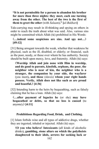 162
“It is not permissible for a person to abandon his brother
for more than three nights: they meet, each one turning
away from the other. The best of the two is the first of
them to greet the other (with Salaam).” [al-Bukhari]
Tale-carrying may result in ill-thinking and spying on others in
order to reach the truth about what was said. Also, various sins
might be committed which Allah () prohibited in His Words:
…indeed some suspicions are sins. And spy not…
[49:12]
[31] Being arrogant towards the weak, whether that weakness be
physical, such as the ill, disabled, or elderly; or financial, such
as the poor, needy, or those over whom he has authority. Society
should be built upon mercy, love, and fraternity. Allah () says:
Worship Allah and join none with Him in worship,
and do good to parents, kinsfolk, orphans, the poor, the
neighbor who is near of kin, the neighbor who is a
stranger, the companion by your side, the wayfarer
(you meet), and those (slaves) whom your right hands
possess. Verily, Allah does not like such as are proud
and boastful. [4:36]
[32] Intending harm to the heirs by bequeathing, such as falsely
claiming that he has a loan. Allah () says:
…after payment of legacies he (or she) may have
bequeathed or debts, so that no loss is caused (to
anyone). [4:11]
Prohibitions Regarding Food, Drink, and Clothing.
[1] Islam forbids wine and all types of addictive drugs, whether
they are ingested, inhaled or injected. Allah () says:
O you who believe! Intoxicants (all kinds of alcoholic
drinks), gambling, stone altars on which the polytheists
slaughtered to their idols, arrows for seeking luck or
 