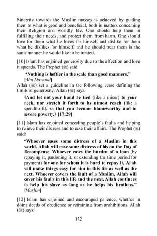 172
Sincerity towards the Muslim masses is achieved by guiding
them to what is good and beneficial, both in matters concerning
their Religion and worldly life. One should help them in
fulfilling their needs, and protect them from harm. One should
love for them what he loves for himself and dislike for them
what he dislikes for himself, and he should treat them in the
same manner he would like to be treated.
[10] Islam has enjoined generosity due to the affection and love
it spreads. The Prophet () said:
“Nothing is heftier in the scale than good manners.”
[Abu Dawood]
Allah () set a guideline in the following verse defining the
limits of generosity. Allah () says:
And let not your hand be tied (like a miser) to your
neck, nor stretch it forth to its utmost reach (like a
spendthrift), so that you become blameworthy and in
severe poverty. [17:29]
[11] Islam has enjoined concealing people’s faults and helping
to relieve their distress and to ease their affairs. The Prophet ()
said:
“Whoever eases some distress of a Muslim in this
world, Allah will ease some distress of his on the Day of
Recompense. Whoever eases the burden of a loan (by
repaying it, pardoning it, or extending the time period for
payment) for one for whom it is hard to repay it, Allah
will make things easy for him in this life as well as the
next. Whoever covers the fault of a Muslim, Allah will
cover his faults in this life and the next. Allah continues
to help his slave as long as he helps his brothers.”
[Muslim]
[12] Islam has enjoined and encouraged patience, whether in
doing deeds of obedience or refraining from prohibitions. Allah
() says:
 