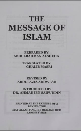 THE
MESSAGE OF
ISLAM
PREPARED BY
ABDULRAHMAN ALSHEHA
TRANSLATED BY
GHALIB MASRI
REVISED BY
ABDULAZIZ ADDWESH
INTRODUCED BY
DR. AHMAD IBN SAIFUDDIN
PRINTED AT THE EXPENSE OF A
BENEFACTOR
MAY ALLAH FORGIVE HER AND HER
PARENTS’ SINS
 