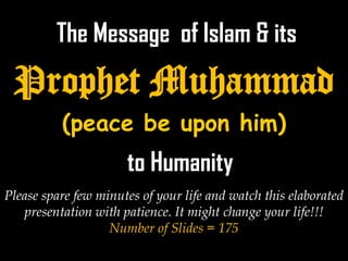 The Message of Islam & its
 Prophet Muhammad
          (peace be upon him)
                      to Humanity
Please spare few minutes of your life and watch this elaborated
   presentation with patience. It might change your life!!!
   PROPHET MUHAMMAD(PBUH)
                   Number of Slides = 175
 