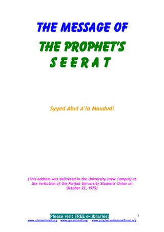 The Message of
      The Prophet's
        Seerat


                Syyed Abul A'la Maududi




(This address was delivered in the University (new Campus) at
  the invitation of the Punjab University Students' Union on
                       October 22, 1975)




                Please visit FREE e-libraries:                                 1
www.al-islamforall.org   www.quranforall.org   www.prophetmuhammadforall.org
 