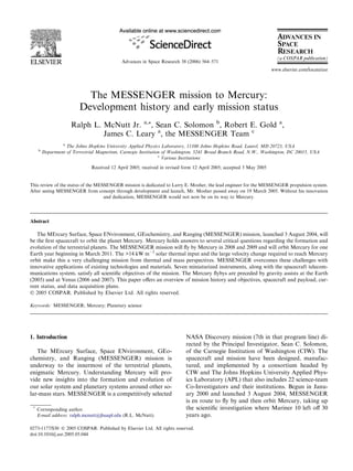 Advances in Space Research 38 (2006) 564–571
                                                                                                                     www.elsevier.com/locate/asr




                            The MESSENGER mission to Mercury:
                          Development history and early mission status
                      Ralph L. McNutt Jr. a,*, Sean C. Solomon b, Robert E. Gold a,
                               James C. Leary a, the MESSENGER Team c
                  a
                    The Johns Hopkins University Applied Physics Laboratory, 11100 Johns Hopkins Road, Laurel, MD 20723, USA
     b
         Department of Terrestrial Magnetism, Carnegie Institution of Washington, 5241 Broad Branch Road, N.W., Washington, DC 20015, USA
                                                                 c
                                                                   Various Institutions

                               Received 12 April 2005; received in revised form 12 April 2005; accepted 3 May 2005


This review of the status of the MESSENGER mission is dedicated to Larry E. Mosher, the lead engineer for the MESSENGER propulsion system.
After seeing MESSENGER from concept through development and launch, Mr. Mosher passed away on 19 March 2005. Without his innovation
                                    and dedication, MESSENGER would not now be on its way to Mercury.




Abstract

   The MErcury Surface, Space ENvironment, GEochemistry, and Ranging (MESSENGER) mission, launched 3 August 2004, will
be the ﬁrst spacecraft to orbit the planet Mercury. Mercury holds answers to several critical questions regarding the formation and
evolution of the terrestrial planets. The MESSENGER mission will ﬂy by Mercury in 2008 and 2009 and will orbit Mercury for one
Earth year beginning in March 2011. The >14 kW mÀ2 solar thermal input and the large velocity change required to reach Mercury
orbit make this a very challenging mission from thermal and mass perspectives. MESSENGER overcomes these challenges with
innovative applications of existing technologies and materials. Seven miniaturized instruments, along with the spacecraft telecom-
munications system, satisfy all scientiﬁc objectives of the mission. The Mercury ﬂybys are preceded by gravity assists at the Earth
(2005) and at Venus (2006 and 2007). This paper oﬀers an overview of mission history and objectives, spacecraft and payload, cur-
rent status, and data acquisition plans.
Ó 2005 COSPAR. Published by Elsevier Ltd. All rights reserved.

Keywords: MESSENGER; Mercury; Planetary science




1. Introduction                                                            NASA Discovery mission (7th in that program line) di-
                                                                           rected by the Principal Investigator, Sean C. Solomon,
   The MErcury Surface, Space ENvironment, GEo-                            of the Carnegie Institution of Washington (CIW). The
chemistry, and Ranging (MESSENGER) mission is                              spacecraft and mission have been designed, manufac-
underway to the innermost of the terrestrial planets,                      tured, and implemented by a consortium headed by
enigmatic Mercury. Understanding Mercury will pro-                         CIW and The Johns Hopkins University Applied Phys-
vide new insights into the formation and evolution of                      ics Laboratory (APL) that also includes 22 science-team
our solar system and planetary systems around other so-                    Co-Investigators and their institutions. Begun in Janu-
lar-mass stars. MESSENGER is a competitively selected                      ary 2000 and launched 3 August 2004, MESSENGER
                                                                           is en route to ﬂy by and then orbit Mercury, taking up
 *
     Corresponding author.                                                 the scientiﬁc investigation where Mariner 10 left oﬀ 30
     E-mail address: ralph.mcnutt@jhuapl.edu (R.L. McNutt).                years ago.

0273-1177/$30 Ó 2005 COSPAR. Published by Elsevier Ltd. All rights reserved.
doi:10.1016/j.asr.2005.05.044
 