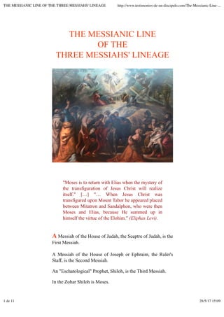 THE MESSIANIC LINE
OF THE
THREE MESSIAHS' LINEAGE
"Moses is to return with Elias when the mystery of
the transfiguration of Jesus Christ will realize
itself." […] "… When Jesus Christ was
transfigured upon Mount Tabor he appeared placed
between Mitatron and Sandalphon, who were then
Moses and Elias, because He summed up in
himself the virtue of the Elohim." (Eliphas Levi).
A Messiah of the House of Judah, the Sceptre of Judah, is the
First Messiah.
A Messiah of the House of Joseph or Ephraim, the Ruler's
Staff, is the Second Messiah.
An "Eschatological" Prophet, Shiloh, is the Third Messiah.
In the Zohar Shiloh is Moses.
THE MESSIANIC LINE OF THE THREE MESSIAHS' LINEAGE http://www.testimonios-de-un-discipulo.com/The-Messianic-Line-...
1 de 11 28/5/17 15:09
 