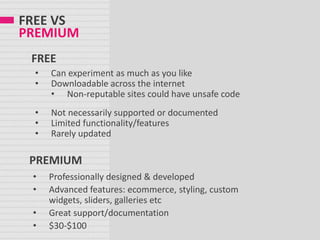 FREE VS
PREMIUM
• Can experiment as much as you like
• Downloadable across the internet
• Non-reputable sites could have unsafe code
• Not necessarily supported or documented
• Limited functionality/features
• Rarely updated
FREE
• Professionally designed & developed
• Advanced features: ecommerce, styling, custom
widgets, sliders, galleries etc
• Great support/documentation
• $30-$100
PREMIUM
 