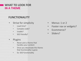 WHAT TO LOOK FOR
IN A THEME
FUNCTIONALITY
• Strive for simplicity
• Load time?
• Complex code?
• Usable?
• SEO friendly?
• Plugins
• Never pick a theme that
handles your content
• Once you deactivate the theme
that functionality is gone
• Ex: SEO functionality
• Menus: 1 or 2
• Footer nav or widgets?
• Ecommerce?
• Sliders?
 