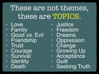 These are not themes,
these are TOPICS.
• Love
• Family
• Good vs. Evil
• Friendship
• Trust
• Courage
• Survival
• Identity
• Death
• Justice
• Freedom
• Dreams
• Oppression
• Change
• Growing Up
• Acceptance
• Guilt
• Seeking Truth
 