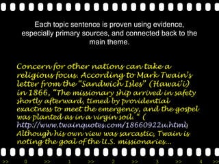 Each topic sentence is proven using evidence,
      especially primary sources, and connected back to the
                           main theme.


     Concern for other nations can take a
     religious focus. According to Mark Twain’s
     letter from the “Sandwich Isles” (Hawai’i)
     in 1866, “The missionary ship arrived in safety
     shortly afterward, timed by providential
     exactness to meet the emergency, and the gospel
     was planted as in a virgin soil. “ (
     http://www.twainquotes.com/18660922u.html)
     Although his own view was sarcastic, Twain is
     noting the goal of the U.S. missionaries...

>>     0    >>     1     >>      2     >>     3     >>        4   >>
 
