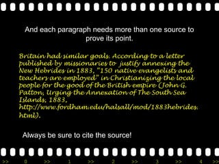 And each paragraph needs more than one source to
                       prove its point.

     Britain had similar goals. According to a letter
     published by missionaries to justify annexing the
     New Hebrides in 1883, “150 native evangelists and
     teachers are employed” in Christianizing the local
     people for the good of the British empire (John G.
     Patton, Urging the Annexation of The South Sea
     Islands, 1883,
     http://www.fordham.edu/halsall/mod/1883hebrides.
     html).


      Always be sure to cite the source!


>>    0     >>      1     >>     2     >>   3   >>        4   >>
 