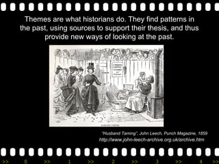 Themes are what historians do. They find patterns in
     the past, using sources to support their thesis, and thus
            provide new ways of looking at the past.




                                “Husband Taming”, John Leech, Punch Magazine, 1859
                               http://www.john-leech-archive.org.uk/archive.htm



>>    0     >>      1     >>        2         >>         3        >>          4      >>
 