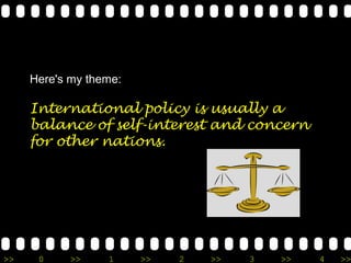 Here's my theme:

     International policy is usually a
     balance of self-interest and concern
     for other nations.




>>    0     >>    1     >>   2   >>   3   >>   4   >>
 
