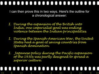 I can then prove this in two ways. Here's the outline for
                    a chronological answer:

     I. During the expansion of the British into
        India, one imperialist goal was ending
        violence between the Indian principalities.

     I. During the Spanish-American War, the United
        States had a goal of saving countries from
        Spanish domination.

     I.    Japanese policy during the Pacific expansion
          of the 1930s was partly designed to spread a
          superior culture.



>>    0      >>     1     >>      2     >>      3     >>         4   >>
 