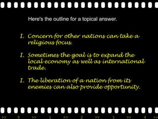 Here's the outline for a topical answer.


     I. Concern for other nations can take a
        religious focus.

     I. Sometimes the goal is to expand the
        local economy as well as international
        trade.

     I. The liberation of a nation from its
        enemies can also provide opportunity.




>>   0    >>      1     >>      2     >>      3     >>   4   >>
 