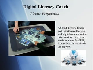 Digital Literacy Coach 5 Year Projection A Cloud, Chrome Books, and Tablet based Campus with digital communication between students, advisors, administrations for all Big Picture Schools worldwide via the web. 