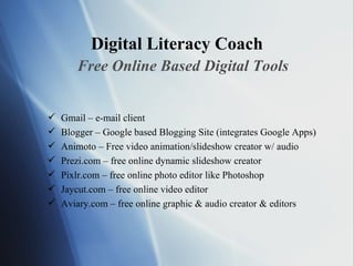 Digital Literacy Coach Free Online Based Digital Tools Gmail – e-mail client Blogger – Google based Blogging Site (integrates Google Apps) Animoto – Free video animation/slideshow creator w/ audio Prezi.com – free online dynamic slideshow creator Pixlr.com – free online photo editor like Photoshop Jaycut.com – free online video editor Aviary.com – free online graphic & audio creator & editors  