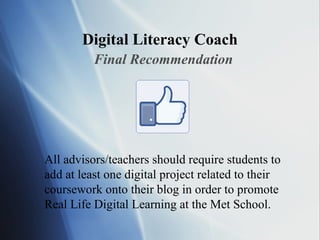Digital Literacy Coach Final Recommendation All advisors/teachers should require students to add at least one digital project related to their coursework onto their blog in order to promote Real Life Digital Learning at the Met School. 
