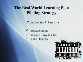The Real World Learning Plan Piloting Strategy Possible Risk Factors Privacy/Security  Profanity Usage (via text) Explicit Imagery 