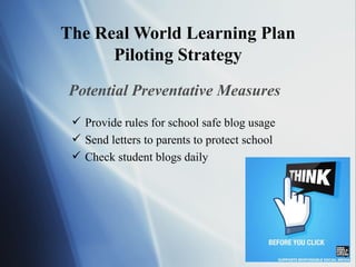 The Real World Learning Plan Piloting Strategy Potential Preventative Measures Provide rules for school safe blog usage Send letters to parents to protect school Check student blogs daily 