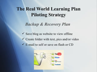 The Real World Learning Plan Piloting Strategy Backup & Recovery Plan Save blog as website to view offline Create folder with text, pics and/or video E-mail to self or save on flash or CD 