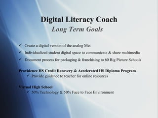 Digital Literacy Coach Long Term Goals Create a digital version of the analog Met Individualized student digital space to communicate & share multimedia Document process for packaging & franchising to 60 Big Picture Schools Providence HS Credit Recovery & Accelerated HS Diploma Program Provide guidance to teacher for online resources Virtual High School 50% Technology & 50% Face to Face Environment 