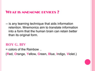 WHAT IS MNEMONIC DEVICES ?
-- is any learning technique that aids information
retention. Mnemonics aim to translate information
into a form that the human brain can retain better
than its original form.
ROY G. BIV
= colors of the Rainbow ..
(Red, Orange, Yellow, Green, Blue, Indigo, Violet.)
 