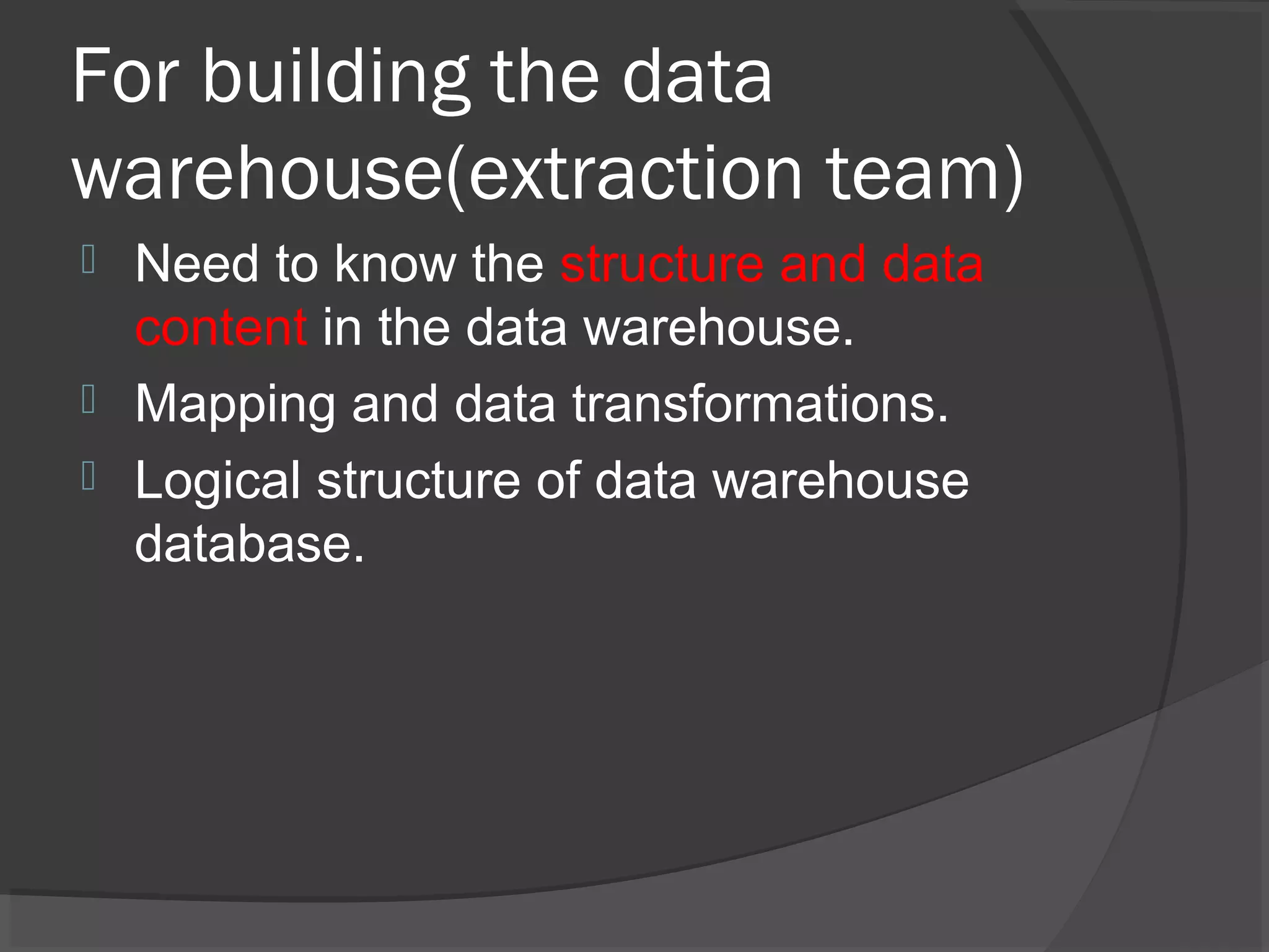 For building the data
warehouse(extraction team)
 Need to know the structure and data
content in the data warehouse.
 Mapping and data transformations.
 Logical structure of data warehouse
database.
 