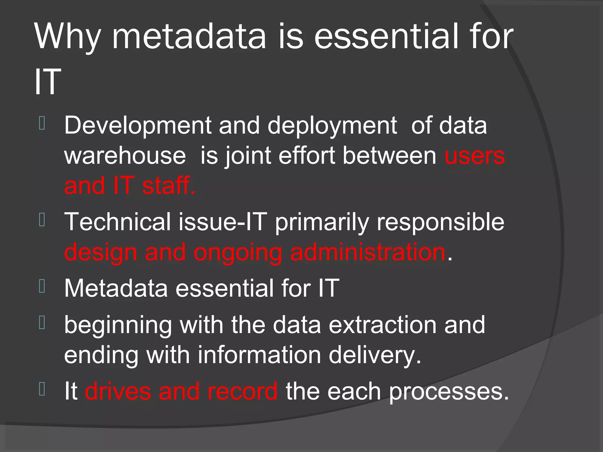 Why metadata is essential for
IT
 Development and deployment of data
warehouse is joint effort between users
and IT staff.
 Technical issue-IT primarily responsible
design and ongoing administration.
 Metadata essential for IT
 beginning with the data extraction and
ending with information delivery.
 It drives and record the each processes.
 