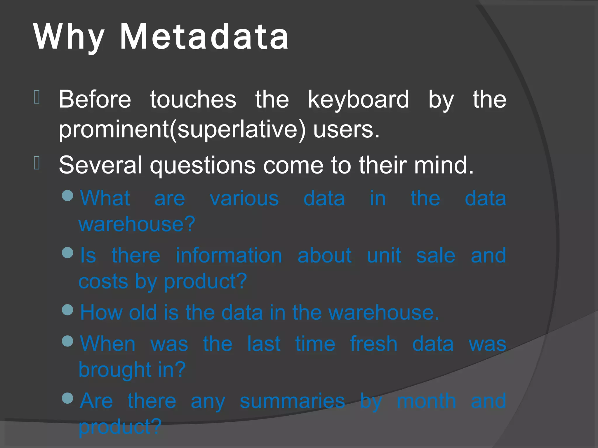 Why Metadata
 Before touches the keyboard by the
prominent(superlative) users.
 Several questions come to their mind.
What are various data in the data
warehouse?
Is there information about unit sale and
costs by product?
How old is the data in the warehouse.
When was the last time fresh data was
brought in?
Are there any summaries by month and
product?
 