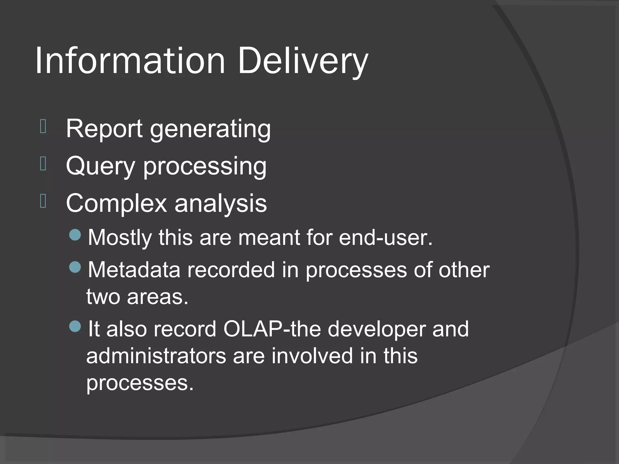 Information Delivery
 Report generating
 Query processing
 Complex analysis
Mostly this are meant for end-user.
Metadata recorded in processes of other
two areas.
It also record OLAP-the developer and
administrators are involved in this
processes.
 