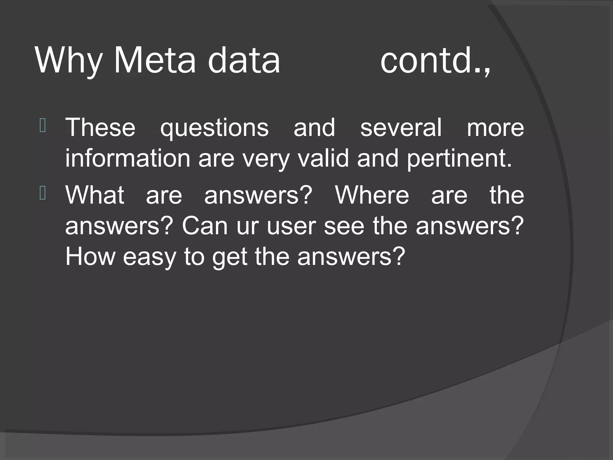 Why Meta data contd.,
 These questions and several more
information are very valid and pertinent.
 What are answers? Where are the
answers? Can ur user see the answers?
How easy to get the answers?
 