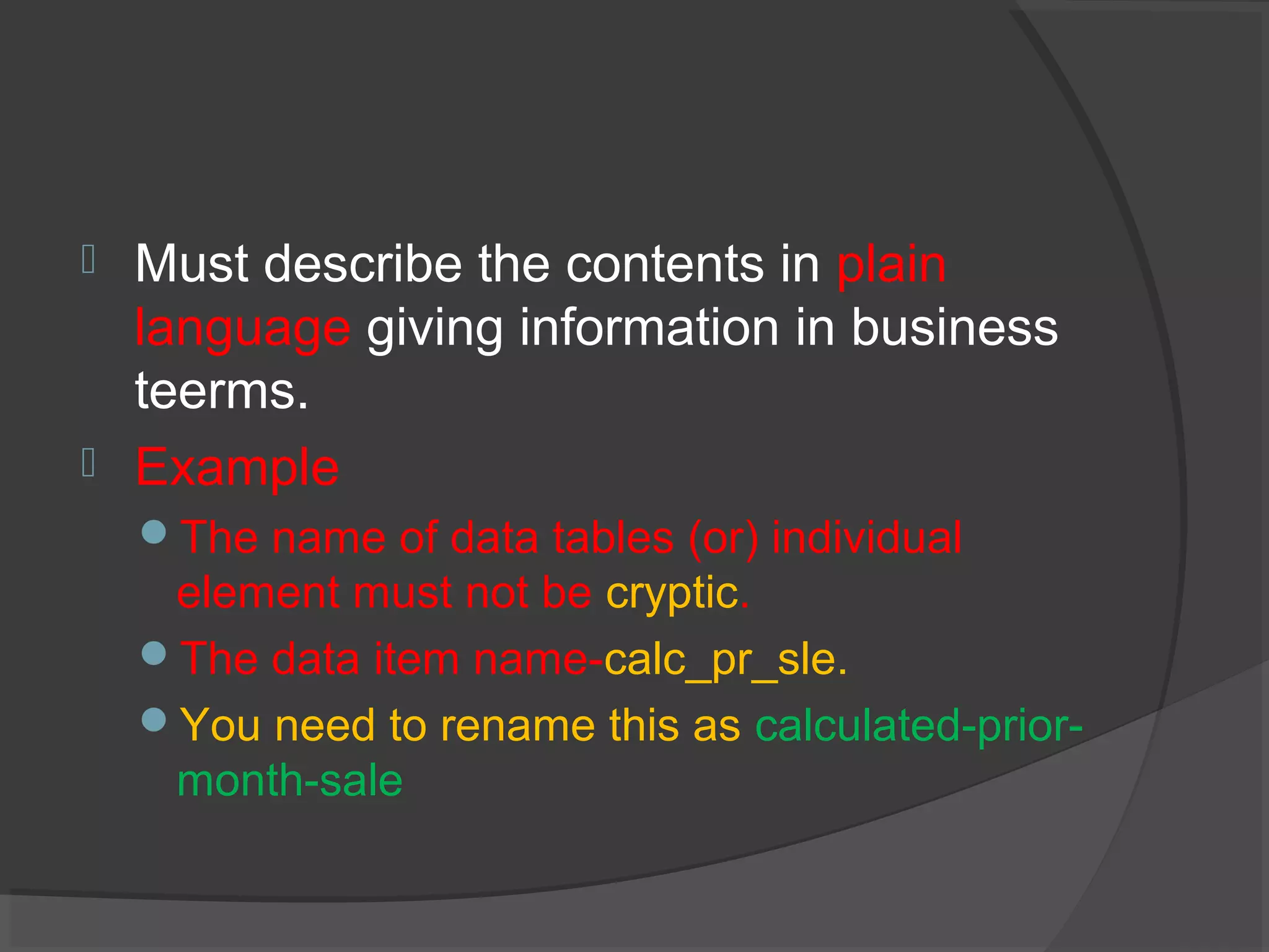  Must describe the contents in plain
language giving information in business
teerms.
 Example
The name of data tables (or) individual
element must not be cryptic.
The data item name-calc_pr_sle.
You need to rename this as calculated-prior-
month-sale
 