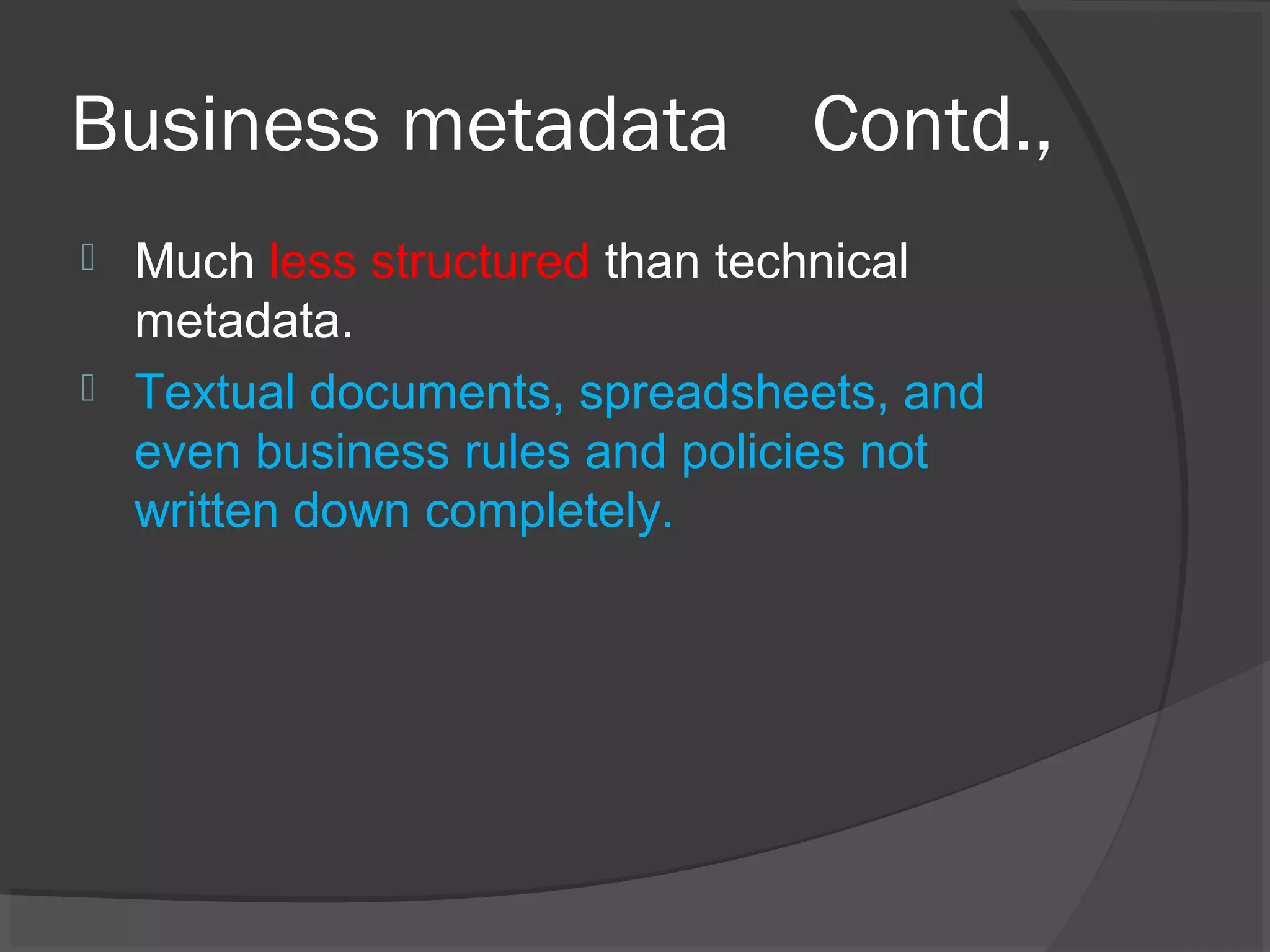 Business metadata Contd.,
 Much less structured than technical
metadata.
 Textual documents, spreadsheets, and
even business rules and policies not
written down completely.
 