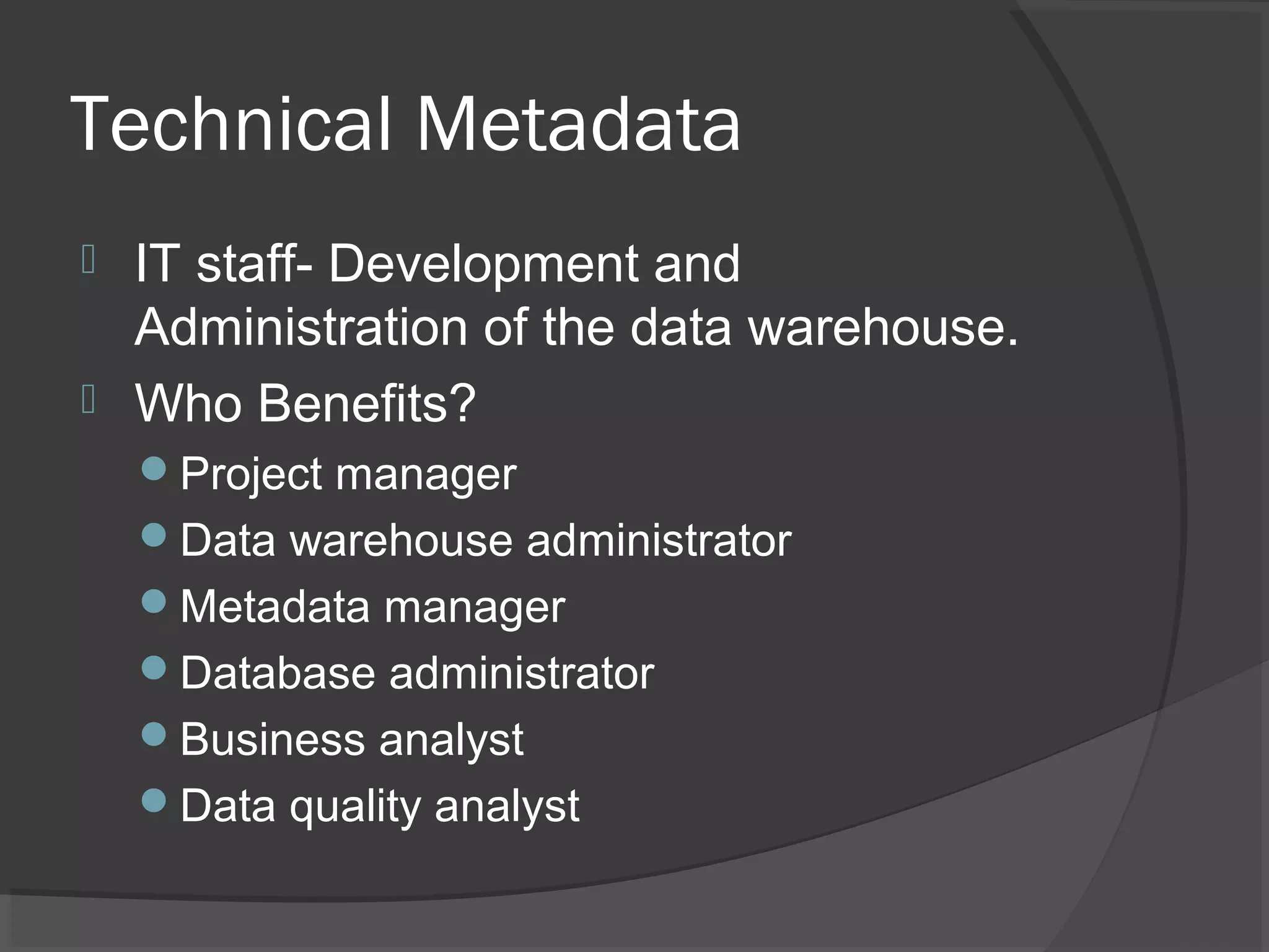 Technical Metadata
 IT staff- Development and
Administration of the data warehouse.
 Who Benefits?
Project manager
Data warehouse administrator
Metadata manager
Database administrator
Business analyst
Data quality analyst
 