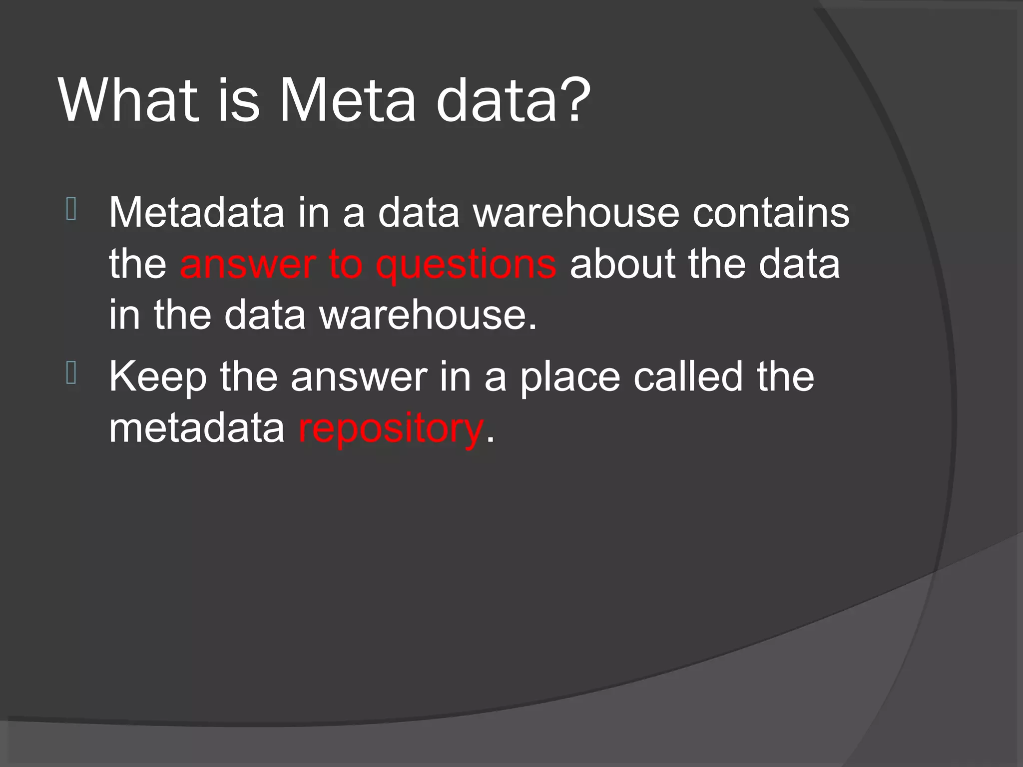 What is Meta data?
 Metadata in a data warehouse contains
the answer to questions about the data
in the data warehouse.
 Keep the answer in a place called the
metadata repository.
 