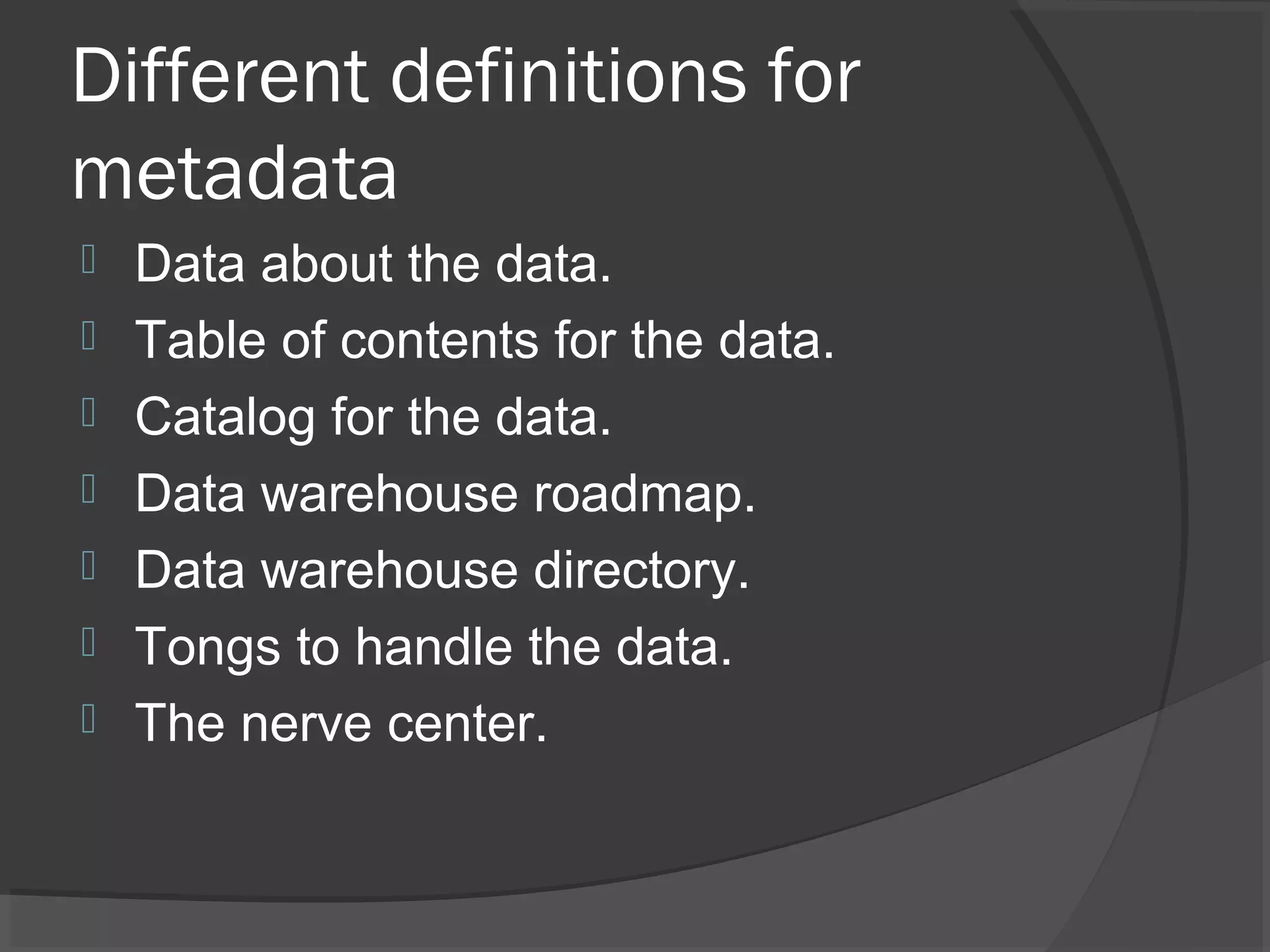 Different definitions for
metadata
 Data about the data.
 Table of contents for the data.
 Catalog for the data.
 Data warehouse roadmap.
 Data warehouse directory.
 Tongs to handle the data.
 The nerve center.
 