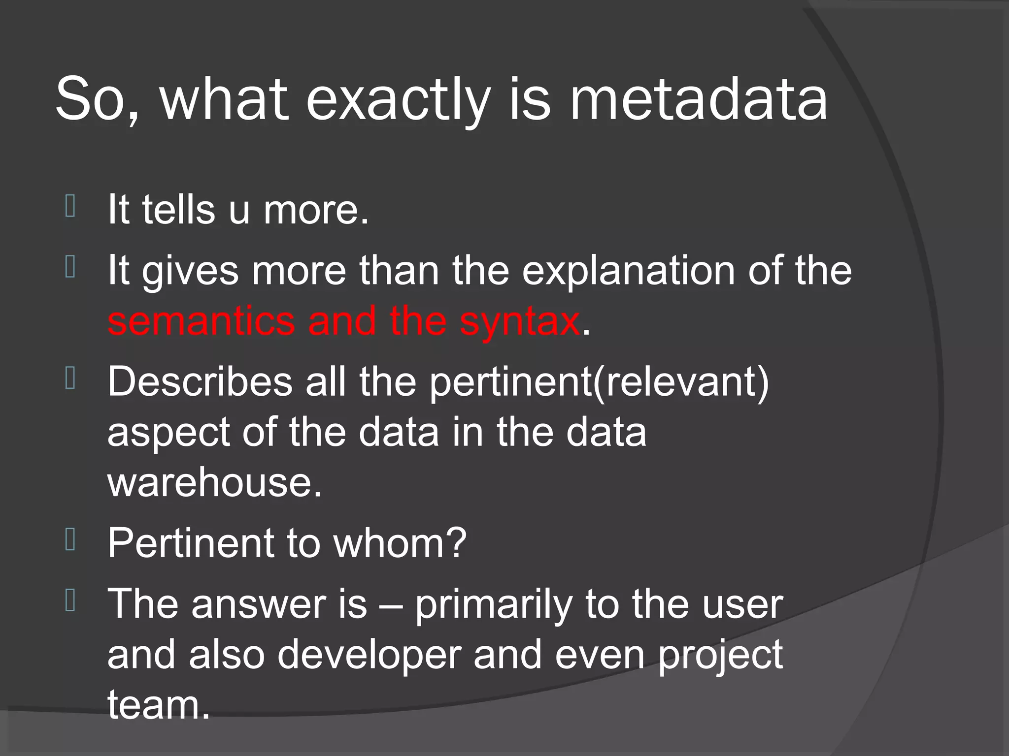 So, what exactly is metadata
 It tells u more.
 It gives more than the explanation of the
semantics and the syntax.
 Describes all the pertinent(relevant)
aspect of the data in the data
warehouse.
 Pertinent to whom?
 The answer is – primarily to the user
and also developer and even project
team.
 