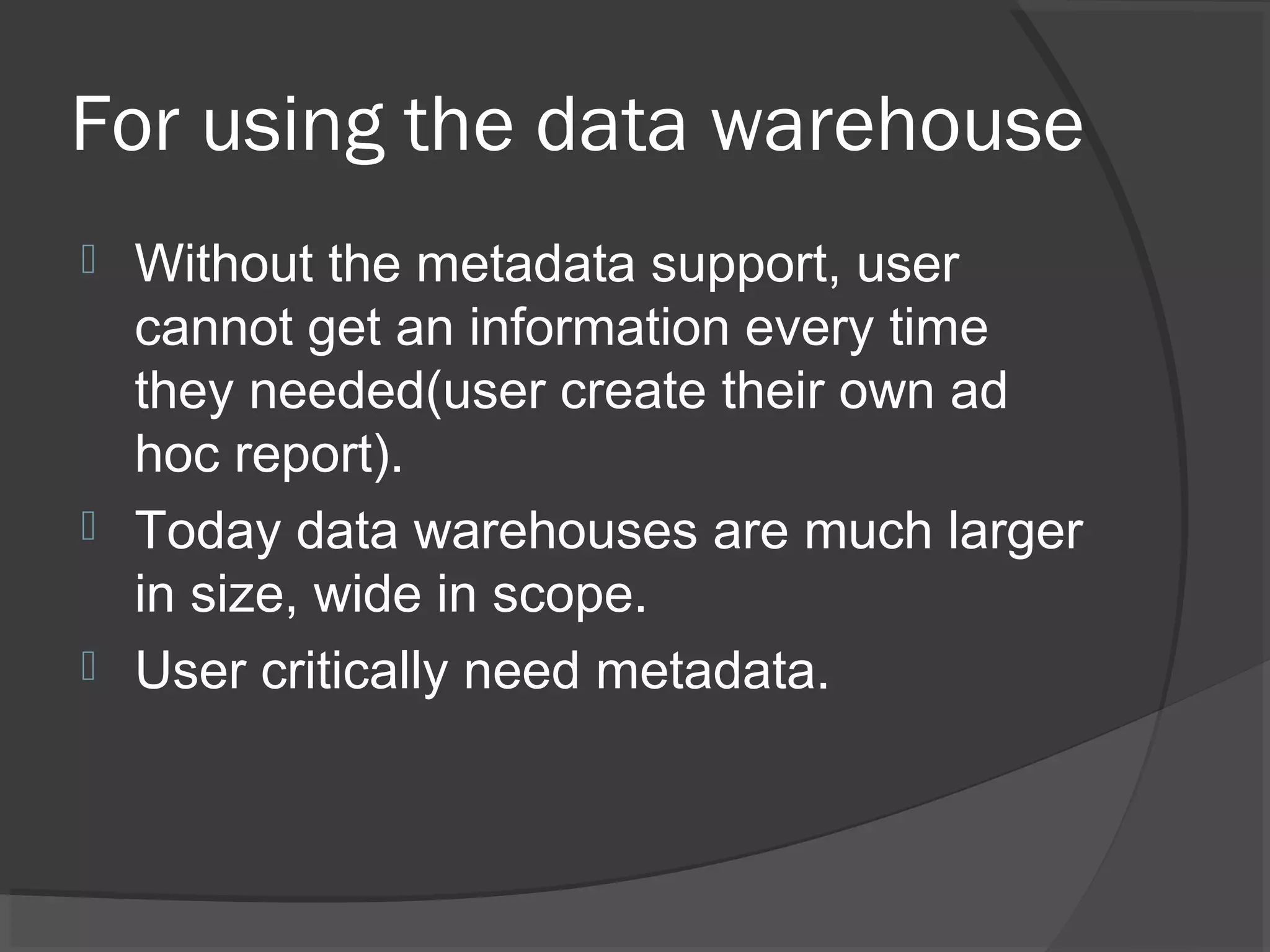 For using the data warehouse
 Without the metadata support, user
cannot get an information every time
they needed(user create their own ad
hoc report).
 Today data warehouses are much larger
in size, wide in scope.
 User critically need metadata.
 