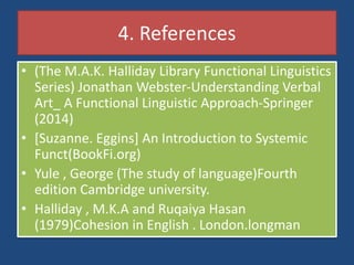 4. References
• (The M.A.K. Halliday Library Functional Linguistics
Series) Jonathan Webster-Understanding Verbal
Art_ A Functional Linguistic Approach-Springer
(2014)
• [Suzanne. Eggins] An Introduction to Systemic
Funct(BookFi.org)
• Yule , George (The study of language)Fourth
edition Cambridge university.
• Halliday , M.K.A and Ruqaiya Hasan
(1979)Cohesion in English . London.longman
 