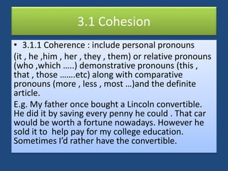 3.1 Cohesion
• 3.1.1 Coherence : include personal pronouns
(it , he ,him , her , they , them) or relative pronouns
(who ,which …..) demonstrative pronouns (this ,
that , those …….etc) along with comparative
pronouns (more , less , most …)and the definite
article.
E.g. My father once bought a Lincoln convertible.
He did it by saving every penny he could . That car
would be worth a fortune nowadays. However he
sold it to help pay for my college education.
Sometimes I’d rather have the convertible.
 
