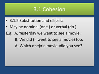 3.1 Cohesion
• 3.1.2 Substitution and ellipsis:
• May be nominal (one ) or verbal (do )
E.g. A. Yesterday we went to see a movie.
B. We did (= went to see a movie) too.
A. Which one(= a movie )did you see?
 