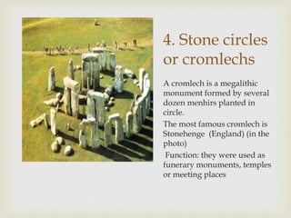 4. Stone circles
or cromlechs
A cromlech is a megalithic
monument formed by several
dozen menhirs planted in
circle.
The most famous cromlech is
Stonehenge (England) (in the
photo)
Function: they were used as
funerary monuments, temples
or meeting places
 