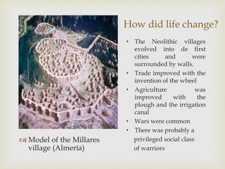 How did life change?
 Model of the Millares
village (Almería)
• The Neolithic villages
evolved into de first
cities and were
surrounded by walls.
• Trade improved with the
invention of the wheel
• Agriculture was
improved with the
plough and the irrigation
canal
• Wars were common
• There was probably a
privileged social class
of warriors
 