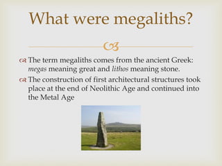 
 The term megaliths comes from the ancient Greek:
megas meaning great and lithos meaning stone.
 The construction of first architectural structures took
place at the end of Neolithic Age and continued into
the Metal Age
What were megaliths?
 