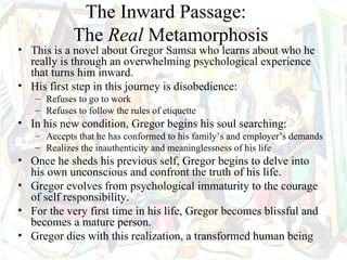 The Inward Passage:
            The Real Metamorphosis
• This is a novel about Gregor Samsa who learns about who he
  really is through an overwhelming psychological experience
  that turns him inward.
• His first step in this journey is disobedience:
   – Refuses to go to work
   – Refuses to follow the rules of etiquette
• In his new condition, Gregor begins his soul searching:
   – Accepts that he has conformed to his family’s and employer’s demands
   – Realizes the inauthenticity and meaninglessness of his life
• Once he sheds his previous self, Gregor begins to delve into
  his own unconscious and confront the truth of his life.
• Gregor evolves from psychological immaturity to the courage
  of self responsibility.
• For the very first time in his life, Gregor becomes blissful and
  becomes a mature person.
• Gregor dies with this realization, a transformed human being
 