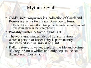 Mythic: Ovid
• Ovid’s Metamorphoses is a collection of Greek and
  Roman myths written in narrative poetic form.
   – Each of the stories that Ovid presents contains some sort of
     transformation or metamorphosis.
• Probably written between 2 and 8 CE
• The work emphasizes tales of transformation in
  which a person or lesser deity is permanently
  transformed into an animal or plant.
• Kafka’s story, however, explores the life and destiny
  of Gregor Samsa while Ovid only depicts the act of
  the metamorphosis itself
 